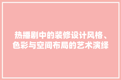 热播剧中的装修设计风格、色彩与空间布局的艺术演绎