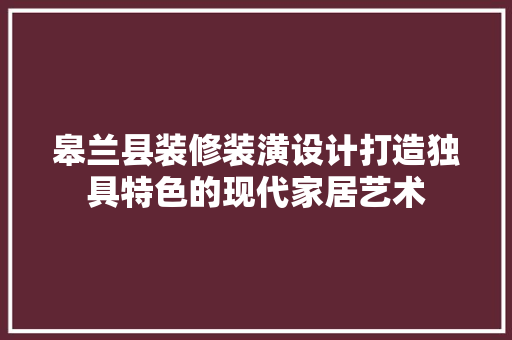 皋兰县装修装潢设计打造独具特色的现代家居艺术
