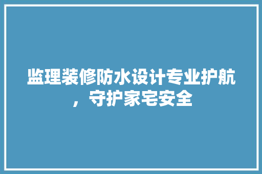 监理装修防水设计专业护航，守护家宅安全