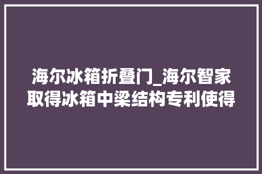 海尔冰箱折叠门_海尔智家取得冰箱中梁结构专利使得冰箱门体能够自然关闭