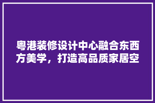 粤港装修设计中心融合东西方美学，打造高品质家居空间