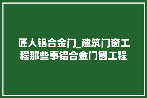 匠人铝合金门_建筑门窗工程那些事铝合金门窗工程