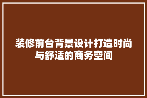 装修前台背景设计打造时尚与舒适的商务空间