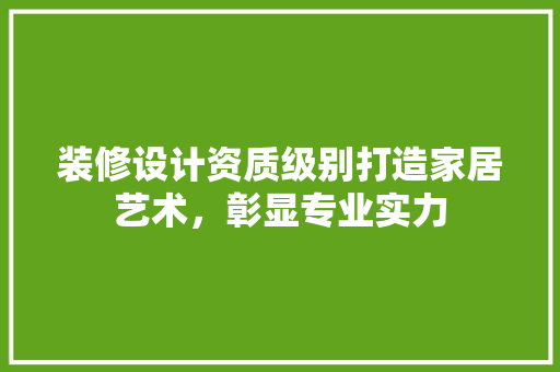 装修设计资质级别打造家居艺术，彰显专业实力