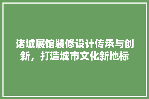 诸城展馆装修设计传承与创新，打造城市文化新地标