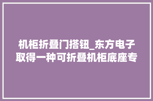 机柜折叠门搭钮_东方电子取得一种可折叠机柜底座专利达到机柜底座便于运输与放置的效果