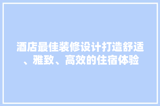 酒店最佳装修设计打造舒适、雅致、高效的住宿体验