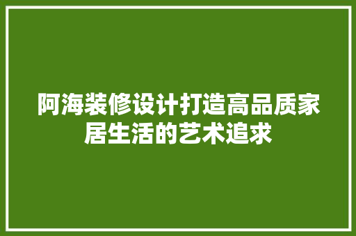 阿海装修设计打造高品质家居生活的艺术追求