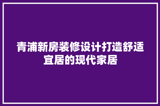 青浦新房装修设计打造舒适宜居的现代家居