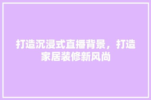 打造沉浸式直播背景，打造家居装修新风尚