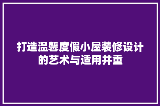 打造温馨度假小屋装修设计的艺术与适用并重