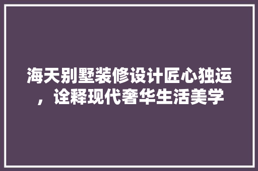 海天别墅装修设计匠心独运，诠释现代奢华生活美学