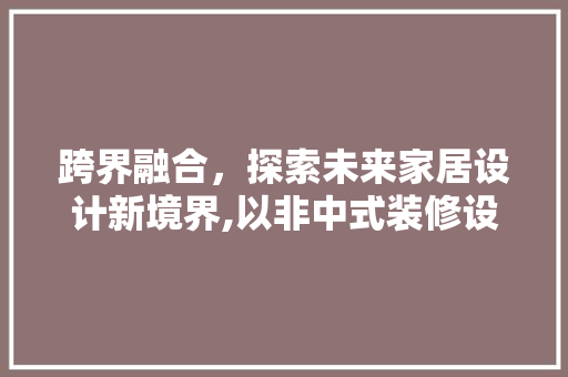 跨界融合，探索未来家居设计新境界,以非中式装修设计为例