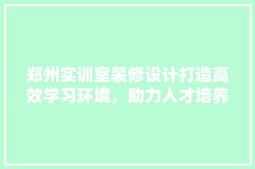 郑州实训室装修设计打造高效学习环境，助力人才培养