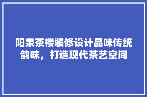 阳泉茶楼装修设计品味传统韵味，打造现代茶艺空间