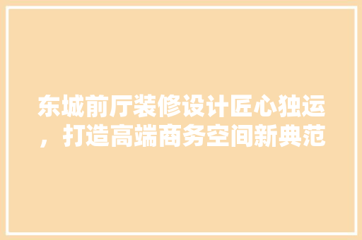东城前厅装修设计匠心独运，打造高端商务空间新典范