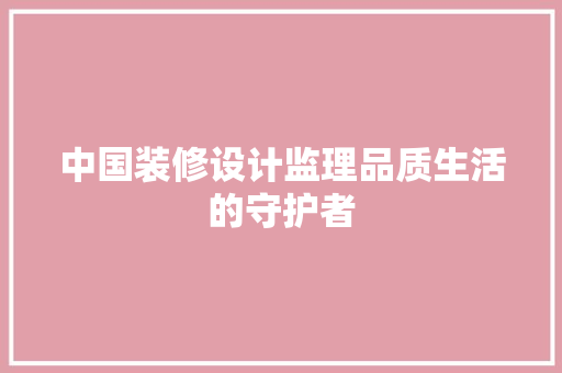 中国装修设计监理品质生活的守护者