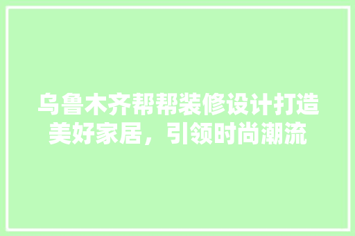 乌鲁木齐帮帮装修设计打造美好家居，引领时尚潮流
