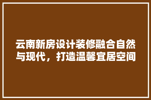 云南新房设计装修融合自然与现代，打造温馨宜居空间