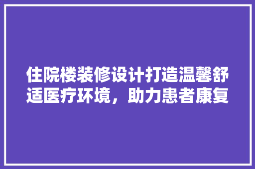 住院楼装修设计打造温馨舒适医疗环境，助力患者康复