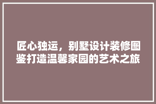 匠心独运，别墅设计装修图鉴打造温馨家园的艺术之旅
