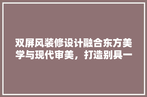 双屏风装修设计融合东方美学与现代审美，打造别具一格的家居空间