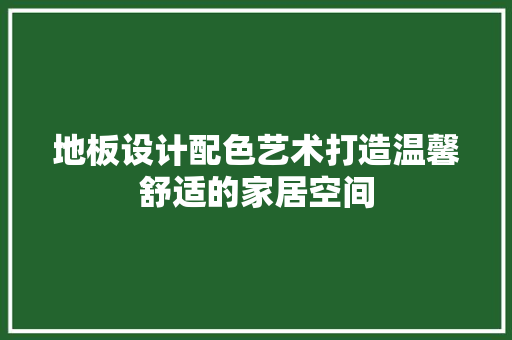 地板设计配色艺术打造温馨舒适的家居空间