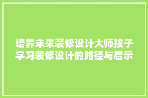 培养未来装修设计大师孩子学习装修设计的路径与启示