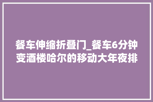餐车伸缩折叠门_餐车6分钟变酒楼哈尔的移动大年夜排档
