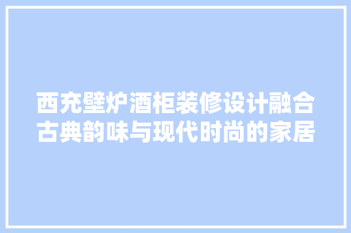 西充壁炉酒柜装修设计融合古典韵味与现代时尚的家居艺术品