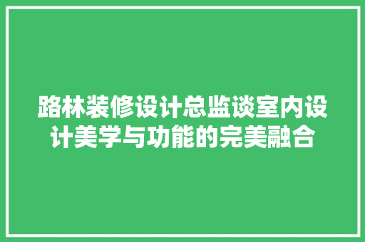 路林装修设计总监谈室内设计美学与功能的完美融合