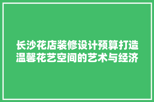 长沙花店装修设计预算打造温馨花艺空间的艺术与经济平衡