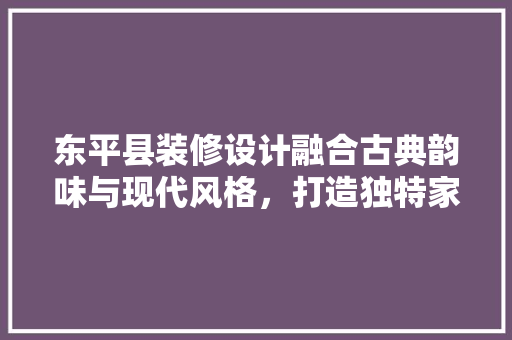 东平县装修设计融合古典韵味与现代风格，打造独特家居空间