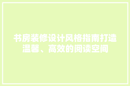 书房装修设计风格指南打造温馨、高效的阅读空间