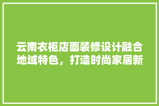 云南衣柜店面装修设计融合地域特色，打造时尚家居新体验