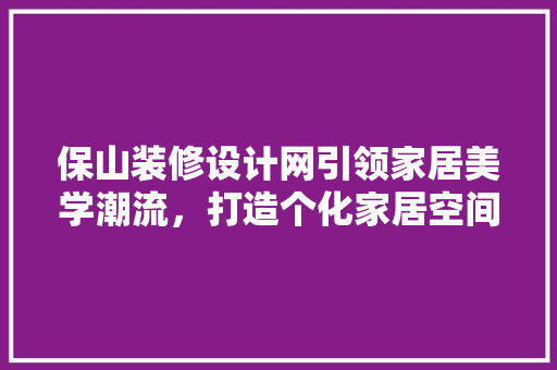 保山装修设计网引领家居美学潮流，打造个化家居空间