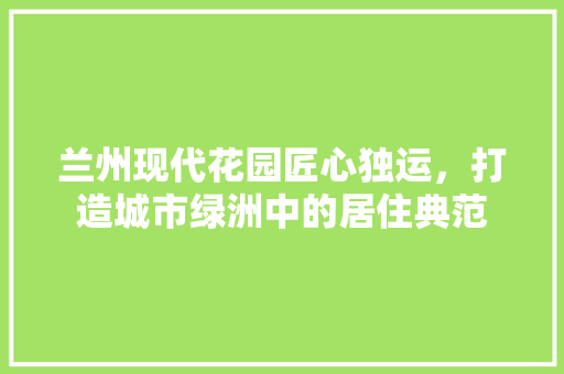 兰州现代花园匠心独运，打造城市绿洲中的居住典范
