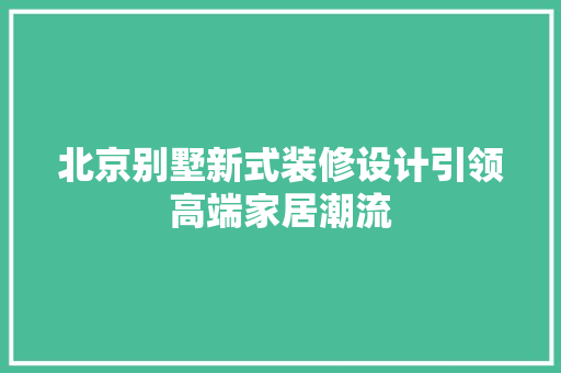北京别墅新式装修设计引领高端家居潮流