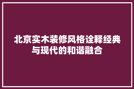 北京实木装修风格诠释经典与现代的和谐融合