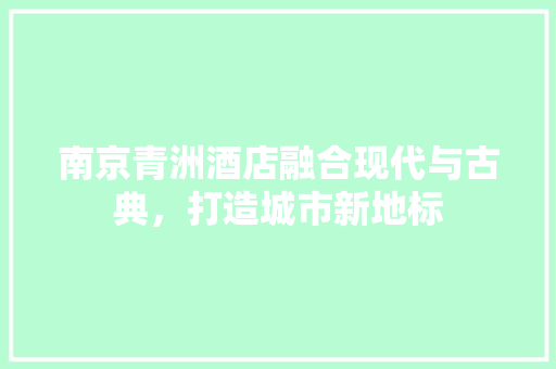 南京青洲酒店融合现代与古典，打造城市新地标