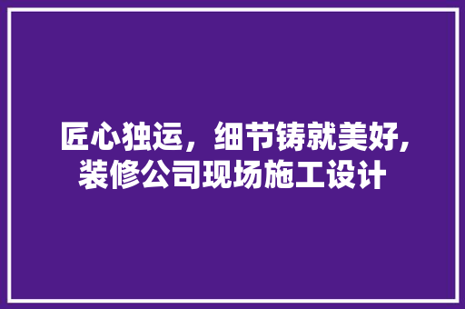 匠心独运，细节铸就美好,装修公司现场施工设计