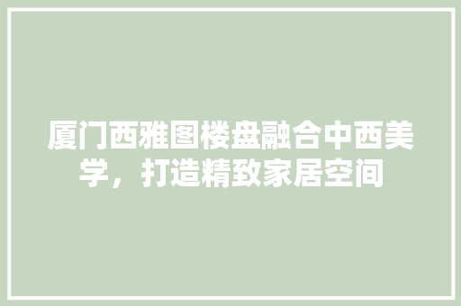 厦门西雅图楼盘融合中西美学，打造精致家居空间