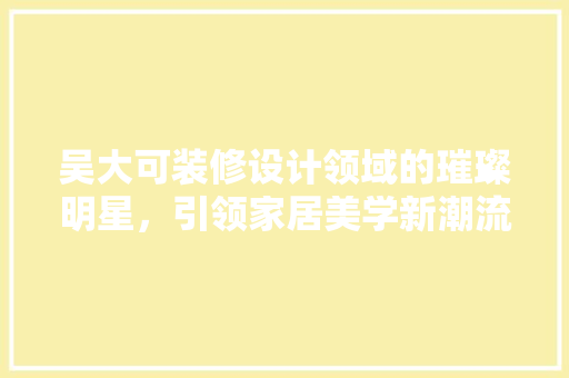 吴大可装修设计领域的璀璨明星，引领家居美学新潮流