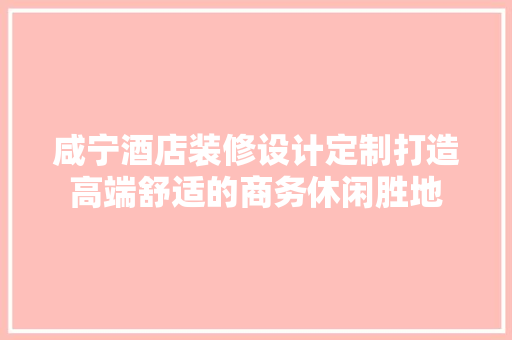 咸宁酒店装修设计定制打造高端舒适的商务休闲胜地