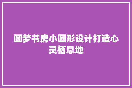 圆梦书房小圆形设计打造心灵栖息地