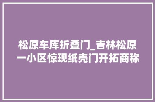 松原车库折叠门_吉林松原一小区惊现纸壳门开拓商称被施工方与监理公司坑了