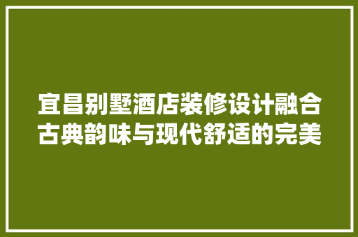 宜昌别墅酒店装修设计融合古典韵味与现代舒适的完美演绎