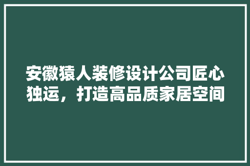 安徽猿人装修设计公司匠心独运，打造高品质家居空间