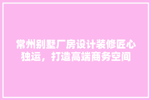 常州别墅厂房设计装修匠心独运，打造高端商务空间