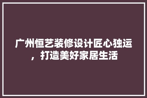 广州恒艺装修设计匠心独运，打造美好家居生活